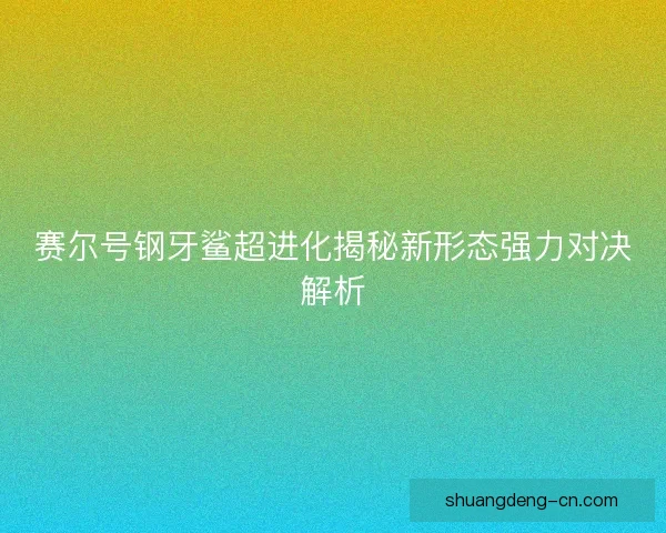 赛尔号钢牙鲨超进化揭秘新形态强力对决解析