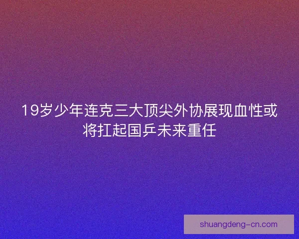 19岁少年连克三大顶尖外协展现血性或将扛起国乒未来重任