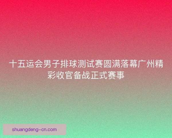 十五运会男子排球测试赛圆满落幕广州精彩收官备战正式赛事